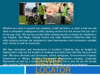 SEWER
LOCATOR
Whether you want to expand your property, install sprinklers, or plant a tree you will
need a competent underground utility locating service that will ensure that you don’t
hit the gas main. We are the private utility locating service of choice for residents in
Los Angeles, San Diego, Orange County and major Southern California cities. Our
utility locating services are designed to save homeowners and contractors valuable
time, money as well as resources.
We help contractors and homeowners in Southern California stay on budget by
helping them map out the location of underground utility lines that they have to work
over. We have serviced Land Surveyors, school campuses, Environmental Projects,
Government or Military facilities, Commercial development projects, Corporate
Businesses as well as a variety of other institutions. This is why we are the private
utility locating California service of choice for residents as well as contractors.
 