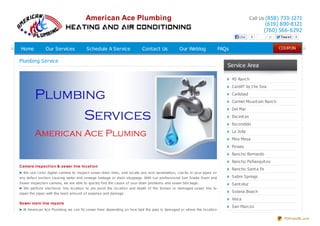 American Ace Plumbing

Call Us (858) 733-1271

(619) 800-8121
(760) 566-6292

Like

Home

Our Services

Schedule A Service

Contact Us

Our Weblog

Plumbing Service

0

0

Twe e t

0

FAQs

Service Area
4S Ranc h
Cardif f by t he Sea
Carlsbad
Carmel Mo unt ain Ranc h
Del Mar
Enc init as
Esc o ndido
La Jo lla
Mira Mesa
Po way
Ranc ho Bernardo
Ranc ho Peñasquit o s

Camera inspect ion & sewer line locat ion
We us e c o lo r digital c amera to ins pec t s ewer drain lines , and lo c ate any ro o t penetratio n, c rac ks in yo ur pipes o r
any defec t s ec tio n c aus ing water and s ewage leakage o r drain s to ppage. With o ur pro fes s io nal S ee S nake Drain and
S ewer ins pec tio n c amera, we are able to quic kly find the c aus e o f yo ur drain pro blems and s ewer blo c kage.
We perfo rm elec tro nic line lo c atio n to pin po int the lo c atio n and depth o f the bro ken o r damaged s ewer line to
repair the pipes with the leas t amo unt o f expens e and damage

Sewer main line repairs
At Americ an Ac e Plumbing we c an fix s ewer lines depending o n ho w bad the pipe is damaged o r where the lo c atio n

Ranc ho Sant a Fe
Sabre Springs
Sant aluz
So lana Beac h
Vist a
San Marc o s
OTHER SERVICE AREAS
PDFmyURL.com

 