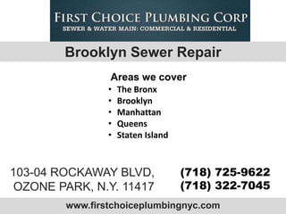 Brooklyn Sewer Repair
                Areas we cover
                •   The Bronx
                •   Brooklyn
                •   Manhattan
                •   Queens
                •   Staten Island



103-04 ROCKAWAY BLVD,               (718) 725-9622
 OZONE PARK, N.Y. 11417             (718) 322-7045
        www.firstchoiceplumbingnyc.com
 