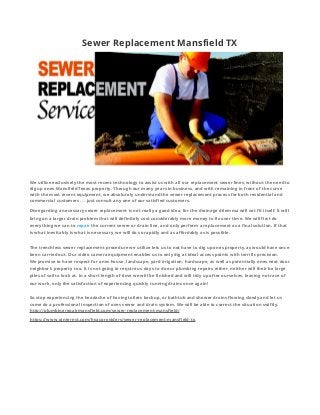 Sewer Replacement Mansfield TX
We utilize exclusively the most recent technology to assist us with all our replacement sewer lines, without the need to
dig up ones Mansfield Texas property. Through our many years in business, and with remaining in front of the curve
with the most recent equipment, we absolutely understand the sewer replacement process for both residential and
commercial customers. . . just consult any one of our satisfied customers.
Disregarding a necessary sewer replacement is not really a good idea, for the drainage dilemma will not fit itself. It will
bring on a larger drain problem that will definitely cost considerably more money to fix over time. We will first do
everything we can to repair the current sewer or drain line, and only perform a replacement as a final solution. If that
is what inevitably is what is necessary, we will do so rapidly and as affordably as is possible.
The trenchless sewer replacement procedure we utilize lets us to not have to dig up ones property, as would have once
been carried out. Our video camera equipment enables us to only dig at ideal access points with terrific precision.
We promise to have respect for ones house, landscape, yard irrigation, hardscape, as well as potentially ones next door
neighbor’s property too. It is not going to require us days to do our plumbing repairs either, neither will their be large
piles of soil to look at. In a short length of time we will be finished and will tidy up after ourselves, leaving no trace of
our work, only the satisfaction of experiencing quickly running drains once again!
So stop experiencing the headache of having toilets backup, or bathtub and shower drains flowing slowly and let us
come do a professional inspection of ones sewer and drain system. We will be able to correct the situation swiftly.
http://plumbingrepairmansfield.com/sewer-replacement-mansfield/
https://www.pinterest.com/hvacproviders/sewer-replacement-mansfield-tx
 