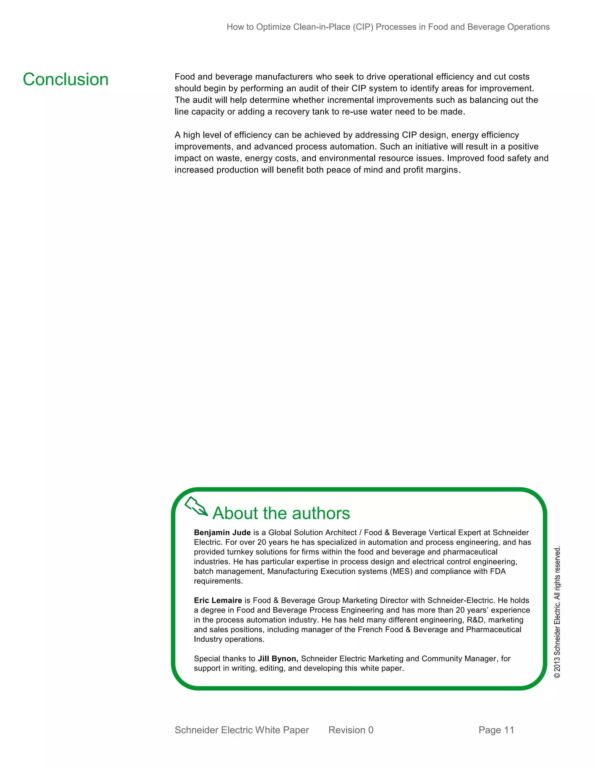 How to Optimize Clean-in-Place (CIP) Processes in Food and Beverage Operations

Food and beverage manufacturers who seek to drive operational efficiency and cut costs
should begin by performing an audit of their CIP system to identify areas for improvement.
The audit will help determine whether incremental improvements such as balancing out the
line capacity or adding a recovery tank to re-use water need to be made.
A high level of efficiency can be achieved by addressing CIP design, energy efficiency
improvements, and advanced process automation. Such an initiative will result in a positive
impact on waste, energy costs, and environmental resource issues. Improved food safety and
increased production will benefit both peace of mind and profit margins.

About the authors
Benjamin Jude is a Global Solution Architect / Food & Beverage Vertical Expert at Schneider
Electric. For over 20 years he has specialized in automation and process engineering, and has
provided turnkey solutions for firms within the food and beverage and pharmaceutical
industries. He has particular expertise in process design and electrical control engineering,
batch management, Manufacturing Execution systems (MES) and compliance with FDA
requirements.
Eric Lemaire is Food & Beverage Group Marketing Director with Schneider-Electric. He holds
a degree in Food and Beverage Process Engineering and has more than 20 years’ experience
in the process automation industry. He has held many different engineering, R&D, marketing
and sales positions, including manager of the French Food & Beverage and Pharmaceutical
Industry operations.
Special thanks to Jill Bynon, Schneider Electric Marketing and Community Manager, for
support in writing, editing, and developing this white paper.

Schneider Electric White Paper

Revision 0

Page 11

© 2013 Schneider Electric. All rights reserved.

Conclusion

 