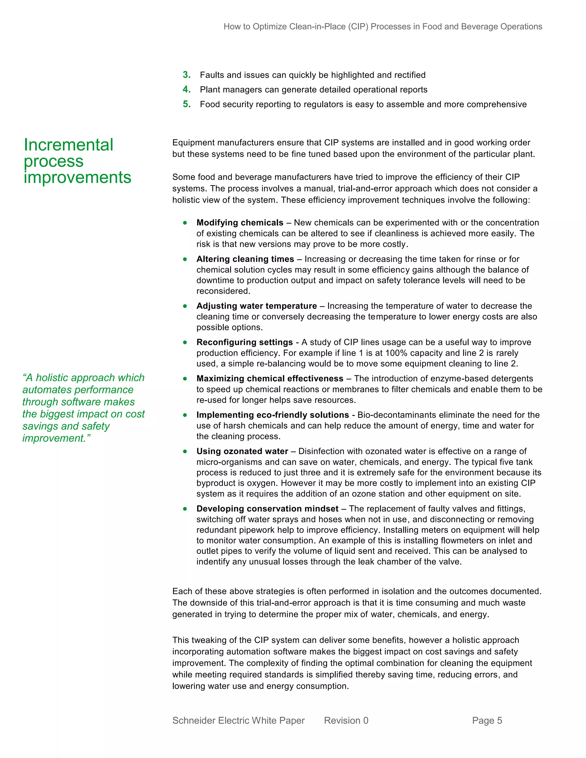 How to Optimize Clean-in-Place (CIP) Processes in Food and Beverage Operations

3. Faults and issues can quickly be highlighted and rectified
4. Plant managers can generate detailed operational reports
5. Food security reporting to regulators is easy to assemble and more comprehensive

Incremental
process
improvements

Equipment manufacturers ensure that CIP systems are installed and in good working order
but these systems need to be fine tuned based upon the environment of the particular plant.
Some food and beverage manufacturers have tried to improve the efficiency of their CIP
systems. The process involves a manual, trial-and-error approach which does not consider a
holistic view of the system. These efficiency improvement techniques involve the following:

 Modifying chemicals – New chemicals can be experimented with or the concentration
of existing chemicals can be altered to see if cleanliness is achieved more easily. The
risk is that new versions may prove to be more costly.

 Altering cleaning times – Increasing or decreasing the time taken for rinse or for
chemical solution cycles may result in some efficiency gains although the balance of
downtime to production output and impact on safety tolerance levels will need to be
reconsidered.

 Adjusting water temperature – Increasing the temperature of water to decrease the
cleaning time or conversely decreasing the temperature to lower energy costs are also
possible options.

 Reconfiguring settings - A study of CIP lines usage can be a useful way to improve
production efficiency. For example if line 1 is at 100% capacity and line 2 is rarely
used, a simple re-balancing would be to move some equipment cleaning to line 2.

“A holistic approach which
automates performance
through software makes
the biggest impact on cost
savings and safety
improvement.”

 Maximizing chemical effectiveness – The introduction of enzyme-based detergents
to speed up chemical reactions or membranes to filter chemicals and enabl e them to be
re-used for longer helps save resources.

 Implementing eco-friendly solutions - Bio-decontaminants eliminate the need for the
use of harsh chemicals and can help reduce the amount of energy, time and water for
the cleaning process.

 Using ozonated water – Disinfection with ozonated water is effective on a range of
micro-organisms and can save on water, chemicals, and energy. The typical five tank
process is reduced to just three and it is extremely safe for the environment because its
byproduct is oxygen. However it may be more costly to implement into an existing CIP
system as it requires the addition of an ozone station and other equipment on site.

 Developing conservation mindset – The replacement of faulty valves and fittings,
switching off water sprays and hoses when not in use, and disconnecting or removing
redundant pipework help to improve efficiency. Installing meters on equipment will help
to monitor water consumption. An example of this is installing flowmeters on inlet and
outlet pipes to verify the volume of liquid sent and received. This can be analysed to
indentify any unusual losses through the leak chamber of the valve.

Each of these above strategies is often performed in isolation and the outcomes documented.
The downside of this trial-and-error approach is that it is time consuming and much waste
generated in trying to determine the proper mix of water, chemicals, and energy.
This tweaking of the CIP system can deliver some benefits, however a holistic approach
incorporating automation software makes the biggest impact on cost savings and safety
improvement. The complexity of finding the optimal combination for cleaning the equipment
while meeting required standards is simplified thereby saving time, reducing errors, and
lowering water use and energy consumption.

Schneider Electric White Paper

Revision 0

Page 5

 