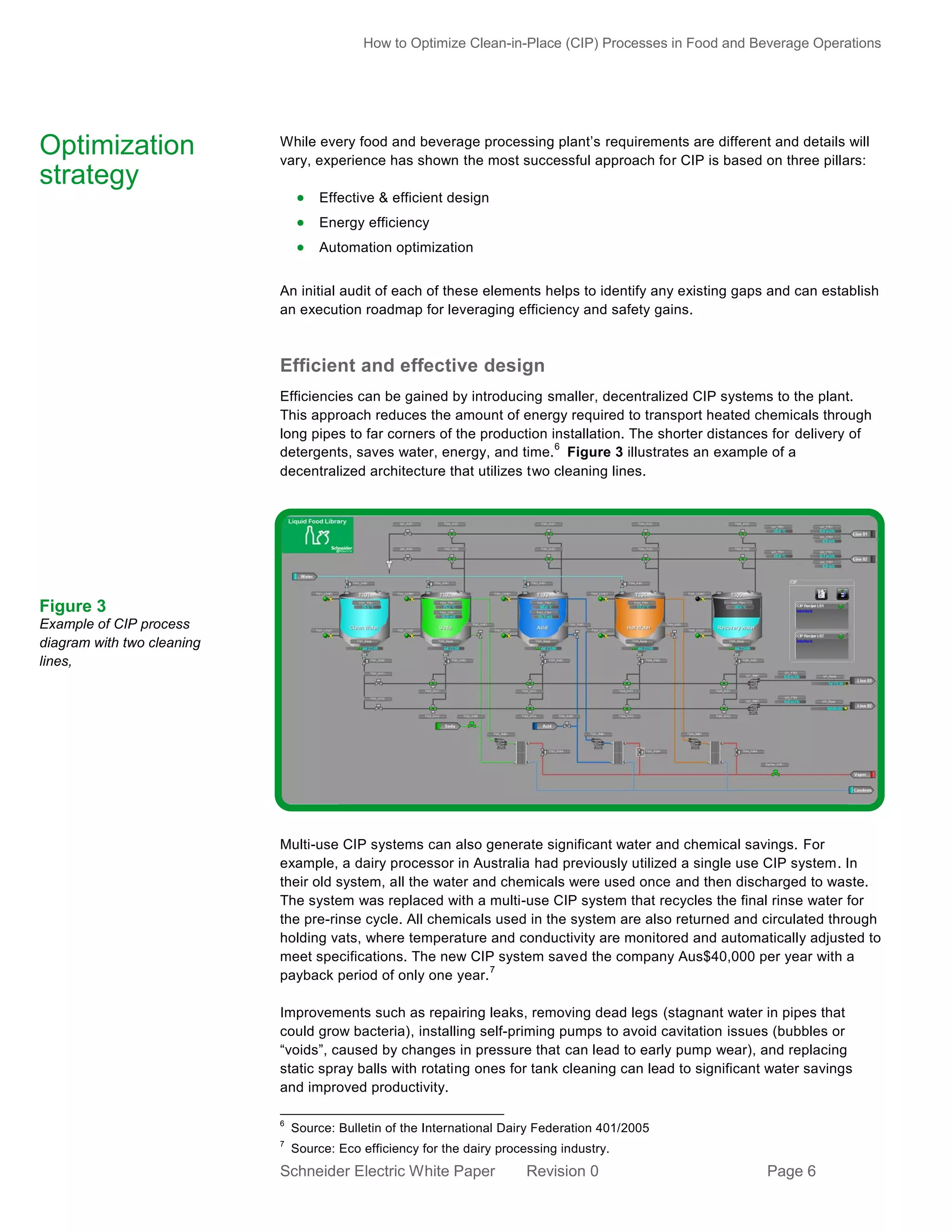 How to Optimize Clean-in-Place (CIP) Processes in Food and Beverage Operations

Optimization
strategy

While every food and beverage processing plant’s requirements are different and details will
vary, experience has shown the most successful approach for CIP is based on three pillars:

 Effective & efficient design
 Energy efficiency
 Automation optimization
An initial audit of each of these elements helps to identify any existing gaps and can establish
an execution roadmap for leveraging efficiency and safety gains.

Efficient and effective design
Efficiencies can be gained by introducing smaller, decentralized CIP systems to the plant.
This approach reduces the amount of energy required to transport heated chemicals through
long pipes to far corners of the production installation. The shorter distances for delivery of
6
detergents, saves water, energy, and time. Figure 3 illustrates an example of a
decentralized architecture that utilizes two cleaning lines.

Figure 3
Example of CIP process
diagram with two cleaning
lines,

Multi-use CIP systems can also generate significant water and chemical savings. For
example, a dairy processor in Australia had previously utilized a single use CIP system. In
their old system, all the water and chemicals were used once and then discharged to waste.
The system was replaced with a multi-use CIP system that recycles the final rinse water for
the pre-rinse cycle. All chemicals used in the system are also returned and circulated through
holding vats, where temperature and conductivity are monitored and automatically adjusted to
meet specifications. The new CIP system saved the company Aus$40,000 per year with a
7
payback period of only one year.
Improvements such as repairing leaks, removing dead legs (stagnant water in pipes that
could grow bacteria), installing self-priming pumps to avoid cavitation issues (bubbles or
“voids”, caused by changes in pressure that can lead to early pump wear), and replacing
static spray balls with rotating ones for tank cleaning can lead to significant water savings
and improved productivity.
6

Source: Bulletin of the International Dairy Federation 401/2005

7

Source: Eco efficiency for the dairy processing industry.

Schneider Electric White Paper

Revision 0

Page 6

 