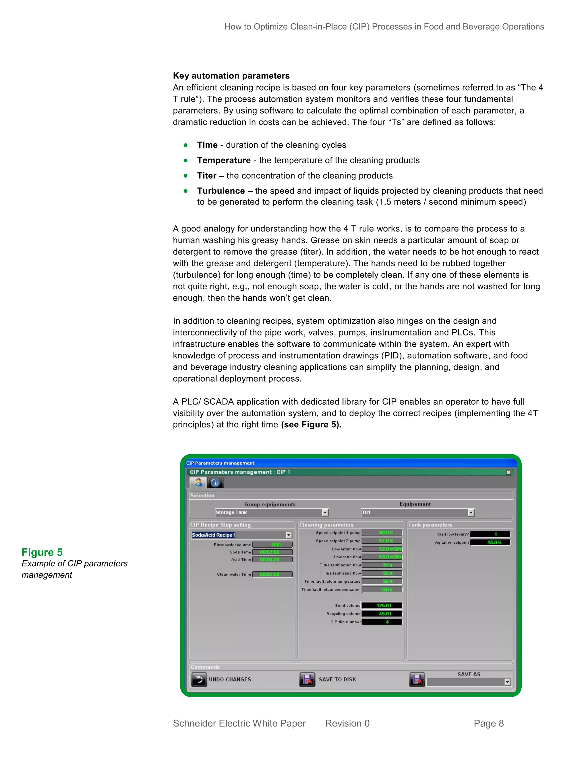 How to Optimize Clean-in-Place (CIP) Processes in Food and Beverage Operations

Key automation parameters
An efficient cleaning recipe is based on four key parameters (sometimes referred to as “The 4
T rule”). The process automation system monitors and verifies these four fundamental
parameters. By using software to calculate the optimal combination of each parameter, a
dramatic reduction in costs can be achieved. The four “Ts” are defined as follows:

 Time - duration of the cleaning cycles
 Temperature - the temperature of the cleaning products
 Titer – the concentration of the cleaning products
 Turbulence – the speed and impact of liquids projected by cleaning products that need
to be generated to perform the cleaning task (1.5 meters / second minimum speed)
A good analogy for understanding how the 4 T rule works, is to compare the process to a
human washing his greasy hands. Grease on skin needs a particular amount of soap or
detergent to remove the grease (titer). In addition, the water needs to be hot enough to react
with the grease and detergent (temperature). The hands need to be rubbed together
(turbulence) for long enough (time) to be completely clean. If any one of these elements is
not quite right, e.g., not enough soap, the water is cold, or the hands are not washed for long
enough, then the hands won’t get clean.
In addition to cleaning recipes, system optimization also hinges on the design and
interconnectivity of the pipe work, valves, pumps, instrumentation and PLCs. This
infrastructure enables the software to communicate within the system. An expert with
knowledge of process and instrumentation drawings (PID), automation software, and food
and beverage industry cleaning applications can simplify the planning, design, and
operational deployment process.
A PLC/ SCADA application with dedicated library for CIP enables an operator to have full
visibility over the automation system, and to deploy the correct recipes (implementing the 4T
principles) at the right time (see Figure 5).

Figure 5
Example of CIP parameters
management

Schneider Electric White Paper

Revision 0

Page 8

 