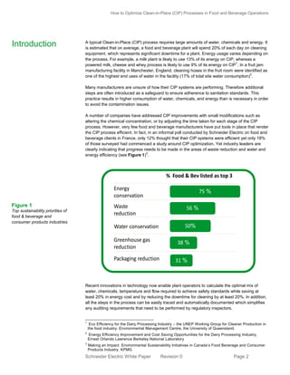 How to Optimize Clean-in-Place (CIP) Processes in Food and Beverage Operations

Introduction

A typical Clean-in-Place (CIP) process requires large amounts of water, chemicals and energy. It
is estimated that on average, a food and beverage plant will spend 20% of each day on cleaning
equipment, which represents significant downtime for a plant. Energy usage varies depending on
the process. For example, a milk plant is likely to use 13% of its energy on CIP, whereas a
1
powered milk, cheese and whey process is likely to use 9% of its energy on CIP . In a fruit jam
manufacturing facility in Manchester, England, cleaning hoses in the fruit room were identified as
2
one of the highest end uses of water in the facility (17% of total site water consumption) .
Many manufacturers are unsure of how their CIP systems are performing. Therefore additional
steps are often introduced as a safeguard to ensure adherence to sanitation standards. This
practice results in higher consumption of water, chemicals, and energy than is necessary in order
to avoid the contamination issues.

Priorities for Sustainability initiatives are
Energy, Waste, Water, CO2 & Packaging
A number of companies have addressed CIP improvements with small modifications such as
altering the chemical concentration, or by adjusting the time taken for each stage of the CIP
process. However, very few food and beverage manufacturers have put tools in place that render
the CIP process efficient. In fact, in an informal poll conducted by Schneider Electric on food and
beverage clients in France, only 12% thought that their CIP systems were efficient yet only 18%
of those surveyed had commenced a study around CIP optimization. Yet industry leaders are
clearly indicating that progress needs to be made in the areas of waste reduction and water and
3
energy efficiency (see Figure 1) .

Top Sustainability Priorities of Food & Bev, Consumer Organizations

% Food & Bev listed as top 3
Energy
conservation
Figure 1

75 %

Waste
reduction

56 %

Water conservation

Top sustainability priorities of
food & beverage and
consumer products industries

50%

Greenhouse gas
reduction

Packaging reduction

38 %
31 %

Recent innovations in technology now enable plant operators to Initiatives in Canada’s Food, Beverage of
calculate the optimal mix
Source: Making an Impact: Environmental Sustainability
and Consumer Products Industry, KPMG
water, chemicals, temperature and flow required to achieve safety standards while saving at
least 20% in energy cost and by reducing the downtime for cleaning by at least 20%. In addition,
all the steps in the process can be easily traced and automatically documented which simplifies
any auditing requirements that need to be performed by regulatory inspectors.

1

Eco Efficiency for the Dairy Processing Industry – the UNEP Working Group for Cleaner Production in
the food industry. Environmental Management Centre, the University of Queensland.

2

Energy Efficiency Improvement and Cost Saving Opportunities for the Dairy Processing Industry,
Ernest Orlando Lawrence Berkeley National Laboratory

3

Making an Impact: Environmental Sustainability Initiatives in Canada’s Food Beverage and Consumer
Products Industry, KPMG

Schneider Electric White Paper

Revision 0

Page 2

 