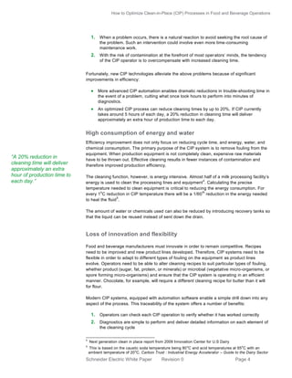 How to Optimize Clean-in-Place (CIP) Processes in Food and Beverage Operations

1. When a problem occurs, there is a natural reaction to avoid seeking the root cause of
the problem. Such an intervention could involve even more time-consuming
maintenance work.

2. With the risk of contamination at the forefront of most oper ators’ minds, the tendency
of the CIP operator is to overcompensate with increased cleaning time.
Fortunately, new CIP technologies alleviate the above problems because of significant
improvements in efficiency:

 More advanced CIP automation enables dramatic reductions in trouble-shooting time in
the event of a problem, cutting what once took hours to perform into minutes of
diagnostics.

 An optimized CIP process can reduce cleaning times by up to 20%. If CIP currently
takes around 5 hours of each day, a 20% reduction in cleaning time will deliver
approximately an extra hour of production time to each day.

High consumption of energy and water

“A 20% reduction in
cleaning time will deliver
approximately an extra
hour of production time to
each day.”

Efficiency improvement does not only focus on reducing cycle time, and energy, water, and
chemical consumption. The primary purpose of the CIP system is to remove fouling from the
equipment. When production equipment is not completely clean, expensive raw materials
have to be thrown out. Effective cleaning results in fewer instances of contamination and
therefore improved production efficiency.
The cleaning function, however, is energy intensive. Almost half of a milk processing facility’s
4
energy is used to clean the processing lines and equipment . Calculating the precise
temperature needed to clean equipment is critical to reducing the energy consumption. For
o
th
every 1 C reduction in CIP temperature there will be a 1/60 reduction in the energy needed
5
to heat the fluid .
The amount of water or chemicals used can also be reduced by introducing recovery tanks so
that the liquid can be reused instead of sent down the drain.

Loss of innovation and flexibility
Food and beverage manufacturers must innovate in order to remain competitive. Recipes
need to be improved and new product lines developed. Therefore, CIP systems need to be
flexible in order to adapt to different types of fouling on the equipment as product lines
evolve. Operators need to be able to alter cleaning recipes to suit particular types of fouling,
whether product (sugar, fat, protein, or minerals) or microbial (vegetative micro-organisms, or
spore forming micro-organisms) and ensure that the CIP system is operating in an efficient
manner. Chocolate, for example, will require a different cleaning recipe for butter than it will
for flour.
Modern CIP systems, equipped with automation software enable a simple drill down into any
aspect of the process. This traceability of the system offers a number of benefits:

1. Operators can check each CIP operation to verify whether it has worked correctly
2. Diagnostics are simple to perform and deliver detailed information on each element of
the cleaning cycle
4
5

Next generation clean in place report from 2009 Innovation Center for U.S Dairy
This is based on the caustic soda temperature being 80 oC and acid temperatures at 65 oC with an
ambient temperature of 20 oC. Carbon Trust : Industrial Energy Accelerator – Guide to the Dairy Sector

Schneider Electric White Paper

Revision 0

Page 4

 
