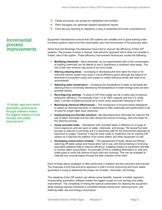 How to Optimize Clean-in-Place (CIP) Processes in Food and Beverage Operations

3. Faults and issues can quickly be highlighted and rectified
4. Plant managers can generate detailed operational reports
5. Food security reporting to regulators is easy to assemble and more comprehensive

Incremental
process
improvements

Equipment manufacturers ensure that CIP systems are installed and in good working order
but these systems need to be fine tuned based upon the environment of the particular plant.
Some food and beverage manufacturers have tried to improve the efficiency of their CIP
systems. The process involves a manual, trial-and-error approach which does not consider a
holistic view of the system. These efficiency improvement techniques involve the following:

 Modifying chemicals – New chemicals can be experimented with or the concentration
of existing chemicals can be altered to see if cleanliness is achieved more easily. The
risk is that new versions may prove to be more costly.

 Altering cleaning times – Increasing or decreasing the time taken for rinse or for
chemical solution cycles may result in some efficiency gains although the balance of
downtime to production output and impact on safety tolerance levels will need to be
reconsidered.

 Adjusting water temperature – Increasing the temperature of water to decrease the
cleaning time or conversely decreasing the temperature to lower energy costs are also
possible options.

 Reconfiguring settings - A study of CIP lines usage can be a useful way to improve
production efficiency. For example if line 1 is at 100% capacity and line 2 is rarely
used, a simple re-balancing would be to move some equipment cleaning to line 2.

“A holistic approach which
automates performance
through software makes
the biggest impact on cost
savings and safety
improvement.”

 Maximizing chemical effectiveness – The introduction of enzyme-based detergents
to speed up chemical reactions or membranes to filter chemicals and enabl e them to be
re-used for longer helps save resources.

 Implementing eco-friendly solutions - Bio-decontaminants eliminate the need for the
use of harsh chemicals and can help reduce the amount of energy, time and water for
the cleaning process.

 Using ozonated water – Disinfection with ozonated water is effective on a range of
micro-organisms and can save on water, chemicals, and energy. The typical five tank
process is reduced to just three and it is extremely safe for the environment because its
byproduct is oxygen. However it may be more costly to implement into an existing CIP
system as it requires the addition of an ozone station and other equipment on site.

 Developing conservation mindset – The replacement of faulty valves and fittings,
switching off water sprays and hoses when not in use, and disconnecting or removing
redundant pipework help to improve efficiency. Installing meters on equipment will help
to monitor water consumption. An example of this is installing flowmeters on inlet and
outlet pipes to verify the volume of liquid sent and received. This can be analysed to
indentify any unusual losses through the leak chamber of the valve.

Each of these above strategies is often performed in isolation and the outcomes documented.
The downside of this trial-and-error approach is that it is time consuming and much waste
generated in trying to determine the proper mix of water, chemicals, and energy.
This tweaking of the CIP system can deliver some benefits, however a holistic approach
incorporating automation software makes the biggest impact on cost savings and safety
improvement. The complexity of finding the optimal combination for cleaning the equipment
while meeting required standards is simplified thereby saving time, reducing errors, and
lowering water use and energy consumption.

Schneider Electric White Paper

Revision 0

Page 5

 