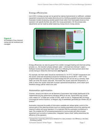 How to Optimize Clean-in-Place (CIP) Processes in Food and Beverage Operations

Energy efficiencies
Up to 30% in energy savings can be gained by making improvements to inefficient, outdated
equipment components that waste electricity and by modifying wasteful business processes.
Examples include introducing variable speed drives rather than fixed speed drives so that
operators can specify the flow rate within the recipe parameters. On the process side,
adjustments can be made by better balancing rinsing time to rinsing volume.

Figure 4
An example of how chemical
mixing can be monitored and
managed

Energy efficiencies can also be gained from a better managed heating and chemical sorting
process (i.e., the transition phases between water > chemical and chemical > water).
Software monitoring will prevent fresh water from infiltrating the chemical tank which then
avoids having to reheat the chemical tank (see Figure 4).
For example, the fresh water should be maintained at a 10-15°C / 50-59°F temperature and
the caustic soda tank temperature should be maintained at around 80°C / 176°F. If the
programmable logic controllers (PLCs) that manage the CIP are not set up correctly, fresh
water can enter the caustic soda tank. This lowers the caustic soda tank temperature. In
order to return the caustic soda tank to proper operational temperature, some steam (and
therefore energy) will be need to be used.

Automation optimization
Controls, sensors and alarms are all elements of automation that enable dashboards to be
implemented and key performance indicators (KPIs) to be set. Typical KPIs may include
3)
cubic meters (m of water per number of CIPs, water re-use %, megajoule (MJ) of energy
consumed per tonne of product, or kilogram (kg) of wastewater generated per kiloliter (KL) of
8
product.
Automation improves the quality of information available and allows tighter control of the
various parts of the cleaning process (such as creating parameters around the opening and
closing of valves and pump operation). It is important that the automation architecture is
open; this enables the CIP processing equipment to communicate with other process
equipment such as tanks or pasteurizers. Integrated “status check” ability streamlines the
efficiency of the operation.
8

Excerpt from Typical key performance indicators for a dairy processor: Eco Efficiency in the Dairy
Processing Industry.

Schneider Electric White Paper

Revision 0

Page 7

 