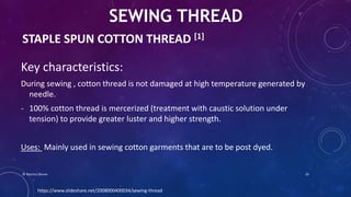 STAPLE SPUN COTTON THREAD [1]
Key characteristics:
During sewing , cotton thread is not damaged at high temperature generated by
needle.
- 100% cotton thread is mercerized (treatment with caustic solution under
tension) to provide greater luster and higher strength.
Uses: Mainly used in sewing cotton garments that are to be post dyed.
SEWING THREAD
https://www.slideshare.net/2008000400034/sewing-thread
© Nazmul Shuvo 10
 
