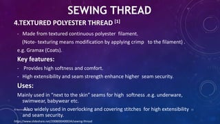 4.TEXTURED POLYESTER THREAD [1]
- Made from textured continuous polyester filament.
(Note- texturing means modification by applying crimp to the filament) .
e.g. Gramax (Coats).
Key features:
- Provides high softness and comfort.
- High extensibility and seam strength enhance higher seam security.
Uses:
Mainly used in “next to the skin” seams for high softness .e.g. underware,
swimwear, babywear etc.
Also widely used in overlocking and covering stitches for high extensibility
and seam security.
SEWING THREAD
https://www.slideshare.net/2008000400034/sewing-thread
© Nazmul Shuvo 11
 