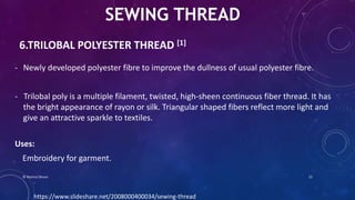 6.TRILOBAL POLYESTER THREAD [1]
- Newly developed polyester fibre to improve the dullness of usual polyester fibre.
- Trilobal poly is a multiple filament, twisted, high-sheen continuous fiber thread. It has
the bright appearance of rayon or silk. Triangular shaped fibers reflect more light and
give an attractive sparkle to textiles.
Uses:
Embroidery for garment.
SEWING THREAD
https://www.slideshare.net/2008000400034/sewing-thread
© Nazmul Shuvo 13
 
