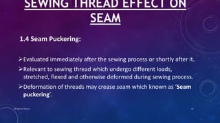 1.4 Seam Puckering:
Evaluated immediately after the sewing process or shortly after it.
Relevant to sewing thread which undergo different loads,
stretched, flexed and otherwise deformed during sewing process.
Deformation of threads may crease seam which known as ‘Seam
puckering’.
SEWING THREAD EFFECT ON
SEAM
© Nazmul Shuvo 21
 