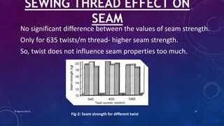 No significant difference between the values of seam strength.
Only for 635 twists/m thread- higher seam strength.
So, twist does not influence seam properties too much.
SEWING THREAD EFFECT ON
SEAM
Fig-2: Seam strength for different twist
© Nazmul Shuvo 25
 