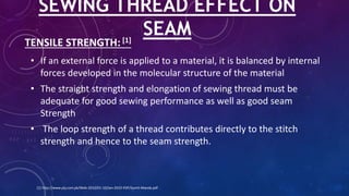 TENSILE STRENGTH: [1]
• If an external force is applied to a material, it is balanced by internal
forces developed in the molecular structure of the material
• The straight strength and elongation of sewing thread must be
adequate for good sewing performance as well as good seam
Strength
• The loop strength of a thread contributes directly to the stitch
strength and hence to the seam strength.
SEWING THREAD EFFECT ON
SEAM
[1] http://www.ptj.com.pk/Web-2010/01-10/Jan-2010-PDF/Sumit-Manda.pdf
 