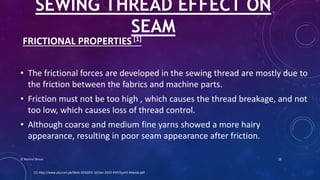 FRICTIONAL PROPERTIES [1]
• The frictional forces are developed in the sewing thread are mostly due to
the friction between the fabrics and machine parts.
• Friction must not be too high , which causes the thread breakage, and not
too low, which causes loss of thread control.
• Although coarse and medium fine yarns showed a more hairy
appearance, resulting in poor seam appearance after friction.
SEWING THREAD EFFECT ON
SEAM
[1] http://www.ptj.com.pk/Web-2010/01-10/Jan-2010-PDF/Sumit-Manda.pdf
© Nazmul Shuvo 28
 
