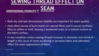DIMENSIONAL STABILITY [1]
• Both dry and wet dimensional stability are important for seam quality.
• Heat often causes of burn marks on natural fibres and it causes synthetic
fibre to soften or melt, leaving a weakened seam or a melted residue on
the fabric surface.
• In wet condition cotton sewing thread increases in diameter and shrink in
length is the cause of seam puckering in sensitive fabric and ultimately
affect the seam appearance of fabric
SEWING THREAD EFFECT ON
SEAM
[1] http://www.ptj.com.pk/Web-2010/01-10/Jan-2010-PDF/Sumit-Manda.pdf
© Nazmul Shuvo 29
 