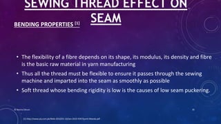 BENDING PROPERTIES [1]
• The flexibility of a fibre depends on its shape, its modulus, its density and fibre
is the basic raw material in yarn manufacturing
• Thus all the thread must be flexible to ensure it passes through the sewing
machine and imparted into the seam as smoothly as possible
• Soft thread whose bending rigidity is low is the causes of low seam puckering.
SEWING THREAD EFFECT ON
SEAM
[1] http://www.ptj.com.pk/Web-2010/01-10/Jan-2010-PDF/Sumit-Manda.pdf
© Nazmul Shuvo 30
 