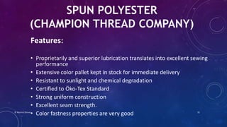 SPUN POLYESTER
(CHAMPION THREAD COMPANY)
Features:
• Proprietarily and superior lubrication translates into excellent sewing
performance
• Extensive color pallet kept in stock for immediate delivery
• Resistant to sunlight and chemical degradation
• Certified to Öko-Tex Standard
• Strong uniform construction
• Excellent seam strength.
• Color fastness properties are very good© Nazmul Shuvo 32
 
