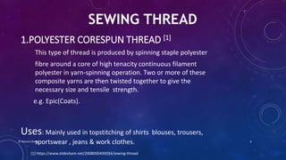 1.POLYESTER CORESPUN THREAD [1]
This type of thread is produced by spinning staple polyester
fibre around a core of high tenacity continuous filament
polyester in yarn-spinning operation. Two or more of these
composite yarns are then twisted together to give the
necessary size and tensile strength.
e.g. Epic(Coats).
Uses: Mainly used in topstitching of shirts blouses, trousers,
sportswear , jeans & work clothes.
SEWING THREAD
[1] https://www.slideshare.net/2008000400034/sewing-thread
© Nazmul Shuvo 6
 