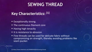Key Characteristics: [1]
 Exceptionally strong.
 The continuous filament core
 Having high tenacity
 It is resistance to abrasion
 Fine threads can be used for delicate fabric without
compromising on strength, thereby avoiding problems like
seam pucker.
SEWING THREAD
[1] https://www.slideshare.net/2008000400034/sewing-thread
© Nazmul Shuvo 7
 
