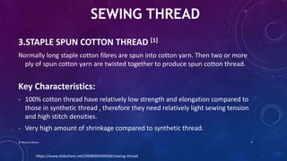 3.STAPLE SPUN COTTON THREAD [1]
Normally long staple cotton fibres are spun into cotton yarn. Then two or more
ply of spun cotton yarn are twisted together to produce spun cotton thread.
Key Characteristics:
- 100% cotton thread have relatively low strength and elongation compared to
those in synthetic thread , therefore they need relatively light sewing tension
and high stitch densities.
- Very high amount of shrinkage compared to synthetic thread.
SEWING THREAD
https://www.slideshare.net/2008000400034/sewing-thread
© Nazmul Shuvo 9
 