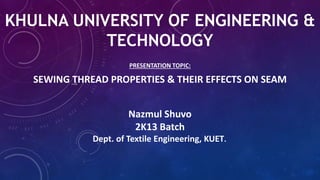 KHULNA UNIVERSITY OF ENGINEERING &
TECHNOLOGY
PRESENTATION TOPIC:
SEWING THREAD PROPERTIES & THEIR EFFECTS ON SEAM
Nazmul Shuvo
2K13 Batch
Dept. of Textile Engineering, KUET.
 