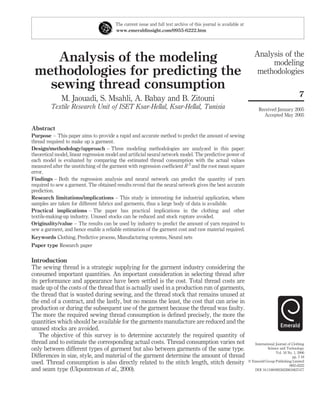 The current issue and full text archive of this journal is available at
                                        www.emeraldinsight.com/0955-6222.htm




                                                                                                                      Analysis of the
    Analysis of the modeling                                                                                               modeling
 methodologies for predicting the                                                                                      methodologies
   sewing thread consumption
                                                                                                                                                  7
              M. Jaouadi, S. Msahli, A. Babay and B. Zitouni
         Textile Research Unit of ISET Ksar-Hellal, Ksar-Hellal, Tunisia                                                Received January 2005
                                                                                                                          Accepted May 2005

Abstract
Purpose – This paper aims to provide a rapid and accurate method to predict the amount of sewing
thread required to make up a garment.
Design/methodology/approach – Three modeling methodologies are analyzed in this paper:
theoretical model, linear regression model and artiﬁcial neural network model. The predictive power of
each model is evaluated by comparing the estimated thread consumption with the actual values
measured after the unstitching of the garment with regression coefﬁcient R 2 and the root mean square
error.
Findings – Both the regression analysis and neural network can predict the quantity of yarn
required to sew a garment. The obtained results reveal that the neural network gives the best accurate
prediction.
Research limitations/implications – This study is interesting for industrial application, where
samples are taken for different fabrics and garments, thus a large body of data is available.
Practical implications – The paper has practical implications in the clothing and other
textile-making-up industry. Unused stocks can be reduced and stock rupture avoided.
Originality/value – The results can be used by industry to predict the amount of yarn required to
sew a garment, and hence enable a reliable estimation of the garment cost and raw material required.
Keywords Clothing, Predictive process, Manufacturing systems, Neural nets
Paper type Research paper

Introduction
The sewing thread is a strategic supplying for the garment industry considering the
consumed important quantities. An important consideration in selecting thread after
its performance and appearance have been settled is the cost. Total thread costs are
made up of the costs of the thread that is actually used in a production run of garments,
the thread that is wasted during sewing, and the thread stock that remains unused at
the end of a contract, and the lastly, but no means the least, the cost that can arise in
production or during the subsequent use of the garment because the thread was faulty.
The more the required sewing thread consumption is deﬁned precisely, the more the
quantities which should be available for the garments manufacture are reduced and the
unused stocks are avoided.
    The objective of this survey is to determine accurately the required quantity of
thread and to estimate the corresponding actual costs. Thread consumption varies not                                 International Journal of Clothing
only between different types of garment but also between garments of the same type.                                           Science and Technology
                                                                                                                                   Vol. 18 No. 1, 2006
Differences in size, style, and material of the garment determine the amount of thread                                                        pp. 7-18
used. Thread consumption is also directly related to the stitch length, stitch density                            q Emerald Group Publishing Limited
                                                                                                                                            0955-6222
and seam type (Ukponmwan et al., 2000).                                                                              DOI 10.1108/09556220610637477
 