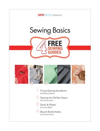 SNEbook TOC_COV.qxd:Layout 1   1/6/11   2:01 PM   Page 1




                                                                    presents




                                   Sewing Basics

                                            4               FREE
                                                            SEWING
                                                            GUIDES




                  1                 2                      3                   4
                                            1     Fixing Sewing Accidents
                                                  by Barbara Deckert

                                            2     Sewing the Perfect Seam
                                                  by Kristina Harris

                                            3     Darts & Pleats
                                                  by Laurie Baker

                                            4     Bound Buttonholes
                                                  by Thelma Horton
 