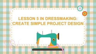 LESSON 5 IN DRESSMAKING:
CREATE SIMPLE PROJECT DESIGN
 