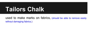 Tailors Chalk
used to make marks on fabrics, (should be able to remove easily
without damaging fabrics.)
 
