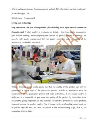 1 | P a g e
80% of quality problems are from management, and only 20% of problems are from employees!
JIT200 Chuangjia Lean
JIT200| Focus | Professional |
Sewing lean technology
Long press the QR code plus "Chuangjia Lean", plus technology micro signal: a337623 (cooperation)
Chuangjia said: Product quality is produced, not tested. - American quality management
guru William Deming, before proposing the concept of "product quality is produced, not
tested", early quality management Only for quality inspection, only the quality of the
product can be checked afterwards.
William Deming's quality quote points out that the quality of the product can only be
guaranteed in every step of the production process, strictly in accordance with the
requirements of the production process and work instructions. If the process control is
neglected, it is impossible to guarantee the quality of the product by inspection alone.
Because the quality inspection can only eliminate the defective products and waste products,
it cannot improve the product quality. That is to say, the focus of quality control must not
be placed after the fact, but must be placed in the manufacturing stage, that is, the
production process stage.
 