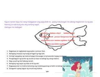 Siguro naman kaya mo nang malagpasan ang pagsubok na upang matulungan mo akong magkaroon na ng paa. 
Itanong sa isda kung ano ang tamang sagot. 
Galingan mo kaibigan! 
spool pin balance wheel bobbin winder 
kulindang o belt presser foot presser bar lifter 
stop motion crew tension regulator feed dog 
bobbin case stitch regulator 
1. Nagtataas at nagbababa ng pisador o presser foot. 
2. Bahaging umaayos ng luwag at higpit ng mga tahi. 
3. Itinitigil ang galaw ng makina kapag niluluwagan at pinaaandar kapag sinisikipan. 
4. Pinaglalagyan ng karete ng sinulid sa itaas na bahagi ng ulong makina. 
5. Nag-uusad ng tela habang nanahi. 
6. Bahaging nag-aayos ng haba at liit ng tahi. 
7. Nagpapaandar sa makina katulong ang malaking gulong sa ilalim na bahagi ng makina. 
8. Ginagamit upang lagyan ng sinulid ang bobina. 
EPP 
 