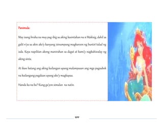 EPP 
Panimula: 
May isang bruha na may pag-ibig sa aking kasintahan na si Makisig, dahil sa 
galit n’ya sa akin ako’y kanyang isinumpang magkaroon ng buntot tulad ng 
isda. Kaya napilitan akong manirahan sa dagat at kami’y nagkahiwalay ng 
aking sinta. 
At ikaw batang ang aking kailangan upang malampasan ang mga pagsubok 
na kailangang pagdaan upang ako’y magkapaa. 
Handa ka na ba? Kung ga’yon simulan na natin. 
 