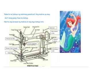 Nakaita na bakayo ng makinang panahian? Ang makina ay may 
EPP 
iba’t ibang pang itaas na bahagi. 
Narito ang larawan ng makina at ang mga bahagi nito: 
Tension regulator 
Presser foot / Pisador 
Feed dog 
Spool pin 
Presser bar lifter 
Stop motion 
screw 
Balance 
wheel 
Kulindang o 
belt 
 