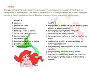 EPP 
Pre-test: 
Bilang panimula sa ating gawain, subukin mo munang sagutin ang mga paunang pagsusulit. O hand nab a ang 
inyong bolpen at sagutang papel. Kung handa na, magsimula ka na sa pagsagot. Hanapin mo sa Hanat B ang gamit 
ng itaas na bahagi ng makina sa Hanay A. Isulat mo lamang ang titik ng tamang sagot sa iyong papel. 
HANAY A 
1. spool pin 
2. presser bar lifter 
3. stitch regulator 
4. feed dog o ngipin ng makina 
5. bobbin case o kaha ng bobina 
6. tension regulator 
7. stop motion screw 
8. balance wheel o gulong sa ibabaw 
9. pisador o presser foot 
10. kulindang o belt 
HANAY B 
a. nagpapaandar sa makina katuong ang malaking gulong 
sa ilalim na bahagi ng makina 
b. bahaging nag-aayos ng haba o liit ng tahi 
c. nag-uusod ng tela habang nananahi 
d. bahaging umaayos ng luwag at higpit ng mga tahi ng 
makina 
e. nagdurugtong ng maliit na gulong sa ibabaw ng 
malaking gulong sa ilalim 
f. pinaglalagyan ng karete ng sinulid sa itaas na bahagi 
ng makina 
g. pinaglalagyan ng bobina sa ilalim ng makina 
h. nagtataas at nagbababa ng pisador o presser foot 
i. bahaging pumipigil at gumagabay sa tela habang 
nananahi 
 