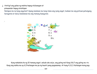EPP 
j. itinitigil ang galaw ng makina kapag niluluwagan at 
pinaaandar kapag sinisikipan 
Natapos mo na bang sagutan? Upang malaman mo kung tama ang iyong sagot, buksan mo ang pintuan patungong 
karagatan at doo’y malalaman mo ang tamang kasagutan. 
i 
1. g 
2. h 
3. b 
4. i 
5. g 
6. d 
7. j 
8. e 
9. a 
10.c 
Kung nakakuha ka ng 10 tamang sagot, saludo ako sa’yo, ang galing mo! Kung 9,8,7 ang galing mo rin. 
Kung ang nakha mo ay 6,5 kailangan mo pa ng kaunti pang pagsasanay. At kung 4,3,2,1 Kailangan mong pag- 
 