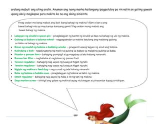 aralang mabuti ang ating aralin. Anuman ang iyong marka kailangang ipagpatuloy pa rin natin an gating gawain 
upang ako’y magkapaa para makita ko na ang aking sinisinta. 
Pinag-aralan mo bang mabuti ang iba’t ibang bahagi ng makina? Alam o ban a ang 
bawat bahagi nito ay may kaniya-kaniyang gamit? Pag-aralan mong mabuti ang 
bawat bahagi ng makina. 
 Lalagyan ng sinulid o spoon pin – pinaglalagyan ng karete ng sinulid sa itaas na bahagi ng ulo ng makina. 
 Gulong sa ibabaw o balance wheel – nagpapaandar sa makina katulong ang malaking gulong 
EPP 
sa ilalim na bahagi ng makina. 
 Ikiran ng sinulid ng bobina o bobbing winder – ginagamit upang lagyan ng sinuli ang bobina. 
 Kulindang o belt – nagdurugtong ng maliit na gulong sa ibabaw sa malaking gulong sa ibaba. 
 Pisador o presser foot – bahaging pumipigil at gumagabay sa tela habang nananahi. 
 Bresser bar lifter – nagbababa at nagtataas ng presser foot. 
 Tension regulator – bahaging nag-aayos ng luwag at higpit ng tahi. 
 Tension regulator – bahaging nag-aayos ng luwag at higpit ng tahi. 
 Ngipin ng makina o feed dog – nag-uusad ng tela habang nananahi. 
 Kaha ng bobina o bobbin case – pinaglalagyan ng bobina sa ilalim ng makina. 
 Stitch regulator – bahaging nag-aayos ng haba o liit ng tahi ng makina. 
 Stop motion screw – itinitigil ang galaw ng makina kapag niuluwagan at pinaaandar kapag sinisikipan. 
 