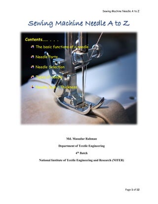 Sewing Machine Needle A to Z
Page 1 of 12
Contents…… . . .
The basic functions of a needle
Needle Parts
Needle Selection
Types of needle
Needle Size / Thickness
Md. Masudur Rahman
Department of Textile Engineering
4th Batch
National Institute of Textile Engineering and Research (NITER)
 