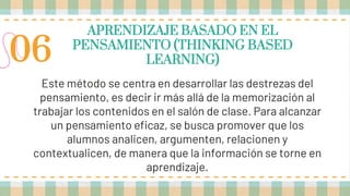 APRENDIZAJE BASADO EN EL
PENSAMIENTO (THINKING BASED
LEARNING)
Este método se centra en desarrollar las destrezas del
pensamiento, es decir ir más allá de la memorización al
trabajar los contenidos en el salón de clase. Para alcanzar
un pensamiento eficaz, se busca promover que los
alumnos analicen, argumenten, relacionen y
contextualicen, de manera que la información se torne en
aprendizaje.
06
 
