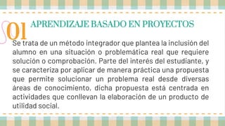 APRENDIZAJE BASADO EN PROYECTOS
Se trata de un método integrador que plantea la inclusión del
alumno en una situación o problemática real que requiere
solución o comprobación. Parte del interés del estudiante, y
se caracteriza por aplicar de manera práctica una propuesta
que permite solucionar un problema real desde diversas
áreas de conocimiento, dicha propuesta está centrada en
actividades que conllevan la elaboración de un producto de
utilidad social.
01
 