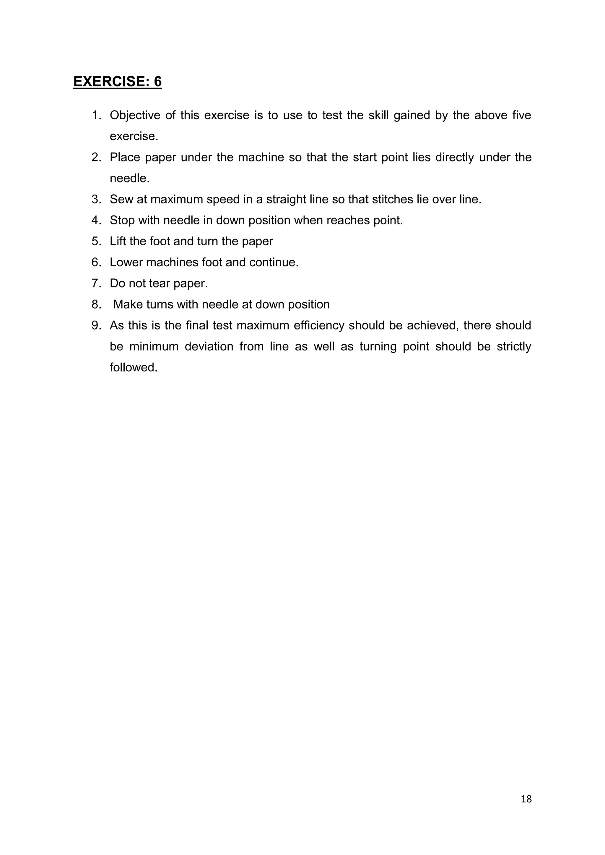 18
EXERCISE: 6
1. Objective of this exercise is to use to test the skill gained by the above five
exercise.
2. Place paper under the machine so that the start point lies directly under the
needle.
3. Sew at maximum speed in a straight line so that stitches lie over line.
4. Stop with needle in down position when reaches point.
5. Lift the foot and turn the paper
6. Lower machines foot and continue.
7. Do not tear paper.
8. Make turns with needle at down position
9. As this is the final test maximum efficiency should be achieved, there should
be minimum deviation from line as well as turning point should be strictly
followed.
 