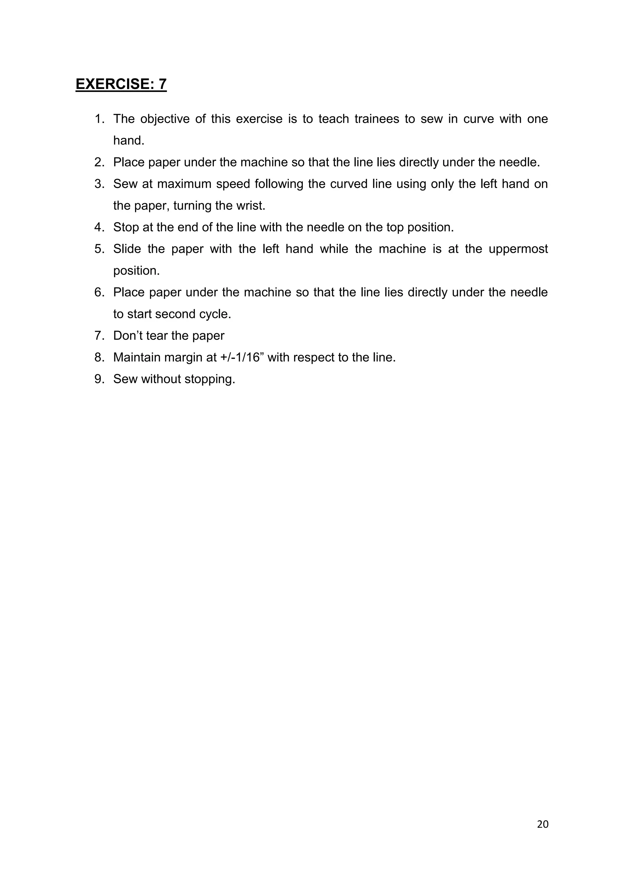 20
EXERCISE: 7
1. The objective of this exercise is to teach trainees to sew in curve with one
hand.
2. Place paper under the machine so that the line lies directly under the needle.
3. Sew at maximum speed following the curved line using only the left hand on
the paper, turning the wrist.
4. Stop at the end of the line with the needle on the top position.
5. Slide the paper with the left hand while the machine is at the uppermost
position.
6. Place paper under the machine so that the line lies directly under the needle
to start second cycle.
7. Don’t tear the paper
8. Maintain margin at +/-1/16” with respect to the line.
9. Sew without stopping.
 