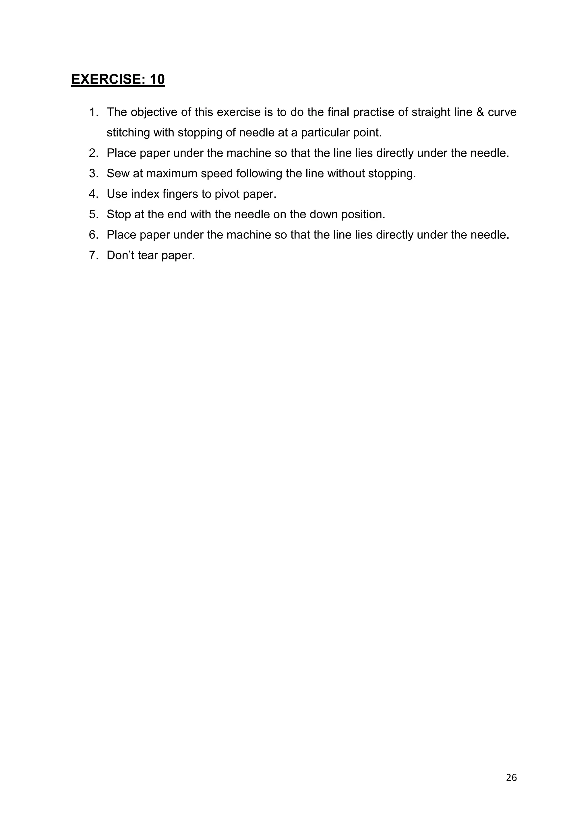 26
EXERCISE: 10
1. The objective of this exercise is to do the final practise of straight line & curve
stitching with stopping of needle at a particular point.
2. Place paper under the machine so that the line lies directly under the needle.
3. Sew at maximum speed following the line without stopping.
4. Use index fingers to pivot paper.
5. Stop at the end with the needle on the down position.
6. Place paper under the machine so that the line lies directly under the needle.
7. Don’t tear paper.
 