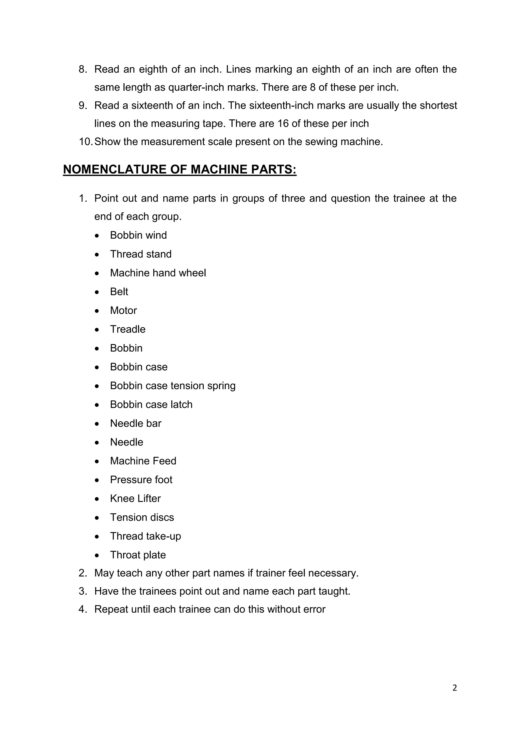 2
8. Read an eighth of an inch. Lines marking an eighth of an inch are often the
same length as quarter-inch marks. There are 8 of these per inch.
9. Read a sixteenth of an inch. The sixteenth-inch marks are usually the shortest
lines on the measuring tape. There are 16 of these per inch
10.Show the measurement scale present on the sewing machine.
NOMENCLATURE OF MACHINE PARTS:
1. Point out and name parts in groups of three and question the trainee at the
end of each group.
 Bobbin wind
 Thread stand
 Machine hand wheel
 Belt
 Motor
 Treadle
 Bobbin
 Bobbin case
 Bobbin case tension spring
 Bobbin case latch
 Needle bar
 Needle
 Machine Feed
 Pressure foot
 Knee Lifter
 Tension discs
 Thread take-up
 Throat plate
2. May teach any other part names if trainer feel necessary.
3. Have the trainees point out and name each part taught.
4. Repeat until each trainee can do this without error
 
