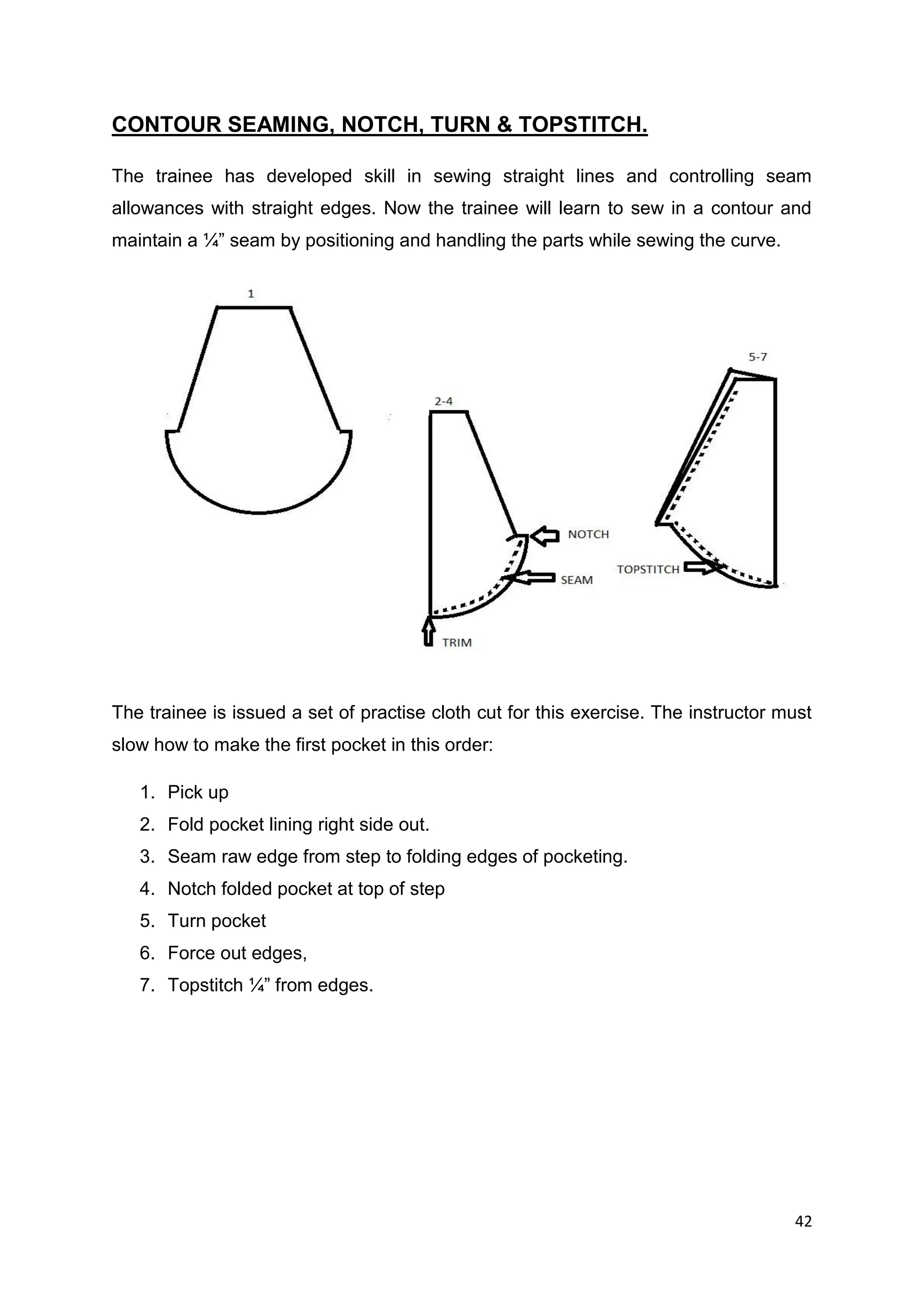 42
CONTOUR SEAMING, NOTCH, TURN & TOPSTITCH.
The trainee has developed skill in sewing straight lines and controlling seam
allowances with straight edges. Now the trainee will learn to sew in a contour and
maintain a ¼” seam by positioning and handling the parts while sewing the curve.
The trainee is issued a set of practise cloth cut for this exercise. The instructor must
slow how to make the first pocket in this order:
1. Pick up
2. Fold pocket lining right side out.
3. Seam raw edge from step to folding edges of pocketing.
4. Notch folded pocket at top of step
5. Turn pocket
6. Force out edges,
7. Topstitch ¼” from edges.
 