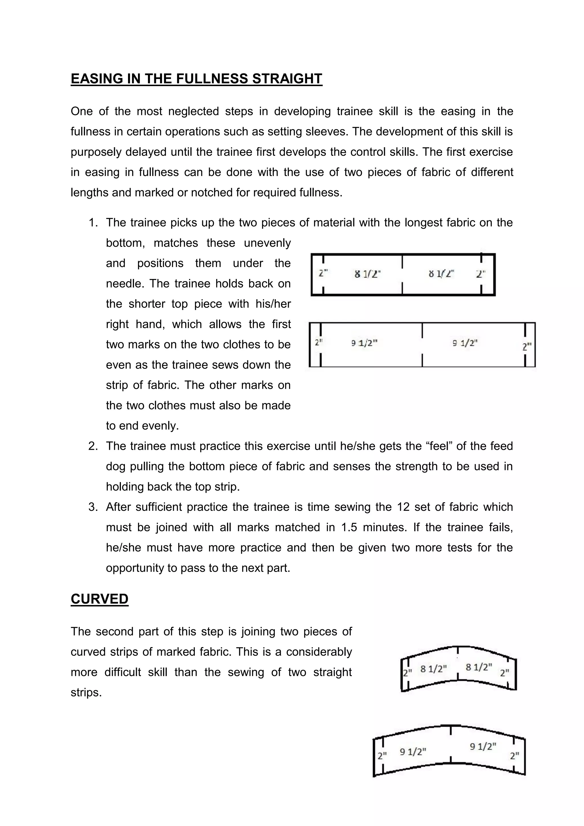 43
EASING IN THE FULLNESS STRAIGHT
One of the most neglected steps in developing trainee skill is the easing in the
fullness in certain operations such as setting sleeves. The development of this skill is
purposely delayed until the trainee first develops the control skills. The first exercise
in easing in fullness can be done with the use of two pieces of fabric of different
lengths and marked or notched for required fullness.
1. The trainee picks up the two pieces of material with the longest fabric on the
bottom, matches these unevenly
and positions them under the
needle. The trainee holds back on
the shorter top piece with his/her
right hand, which allows the first
two marks on the two clothes to be
even as the trainee sews down the
strip of fabric. The other marks on
the two clothes must also be made
to end evenly.
2. The trainee must practice this exercise until he/she gets the “feel” of the feed
dog pulling the bottom piece of fabric and senses the strength to be used in
holding back the top strip.
3. After sufficient practice the trainee is time sewing the 12 set of fabric which
must be joined with all marks matched in 1.5 minutes. If the trainee fails,
he/she must have more practice and then be given two more tests for the
opportunity to pass to the next part.
CURVED
The second part of this step is joining two pieces of
curved strips of marked fabric. This is a considerably
more difficult skill than the sewing of two straight
strips.
 