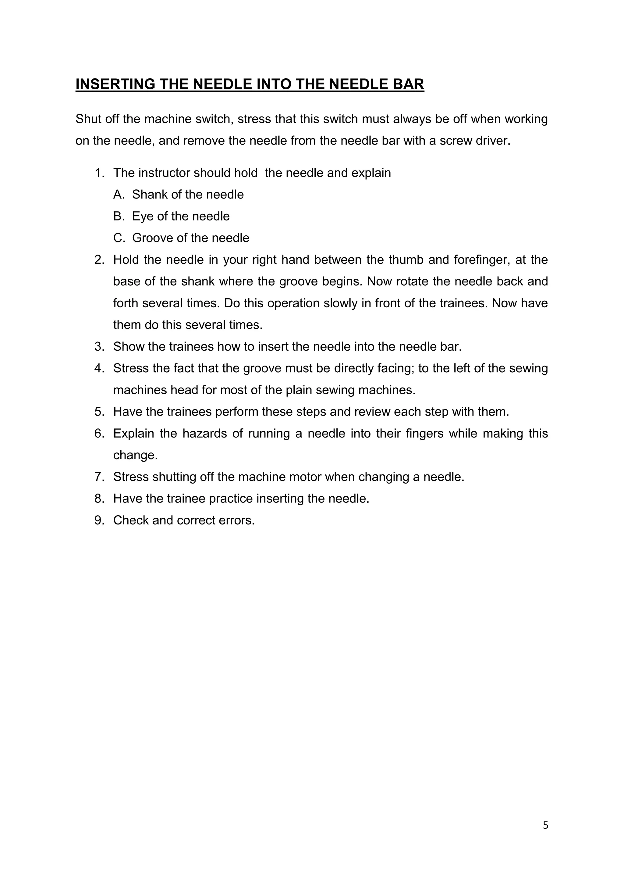5
INSERTING THE NEEDLE INTO THE NEEDLE BAR
Shut off the machine switch, stress that this switch must always be off when working
on the needle, and remove the needle from the needle bar with a screw driver.
1. The instructor should hold the needle and explain
A. Shank of the needle
B. Eye of the needle
C. Groove of the needle
2. Hold the needle in your right hand between the thumb and forefinger, at the
base of the shank where the groove begins. Now rotate the needle back and
forth several times. Do this operation slowly in front of the trainees. Now have
them do this several times.
3. Show the trainees how to insert the needle into the needle bar.
4. Stress the fact that the groove must be directly facing; to the left of the sewing
machines head for most of the plain sewing machines.
5. Have the trainees perform these steps and review each step with them.
6. Explain the hazards of running a needle into their fingers while making this
change.
7. Stress shutting off the machine motor when changing a needle.
8. Have the trainee practice inserting the needle.
9. Check and correct errors.
 