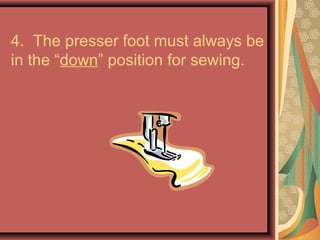 4. The presser foot must always be
in the “down” position for sewing.