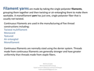 Filament yarnsare made by taking the single polyester filaments,
grouping them together and then twisting or air-entangling them to make them
workable. A monofilament yarn has just one, single polyester fiber that is
usually not twisted.
Continuous Filaments are used in the manufacturing of five thread
constructions including:
Twisted multifilament
Monocord
Textured
Air entangled
Monofilament
Continuous filaments are normally sized using the denier system. Threads
made from continuous filaments are generally stronger and have greater
uniformity than threads made from staple fibers.
Mahmud Sakib
Merchandiser(IDS Group)
Guest Lecturer (National Institute Of Design)
mahmudsakib90@gmail.com
 