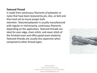 Textured Thread
Is made from continuous filaments of polyester or
nylon that have been textured by pin, disc, or belt and
then heat set to insure proper bulk
retention. Textured polyester is usually manufactured
with regular or mid tenacity, continuous filaments
depending on the application. Textured threads are
ideal for over edge, chain stitch, and cover stitch of
the finished seam and offers good seam elasticity.
Textured threads are usually less expensive when
compared to other thread types.
Mahmud Sakib
Merchandiser(IDS Group)
Guest Lecturer (National Institute Of Design)
mahmudsakib90@gmail.com
 